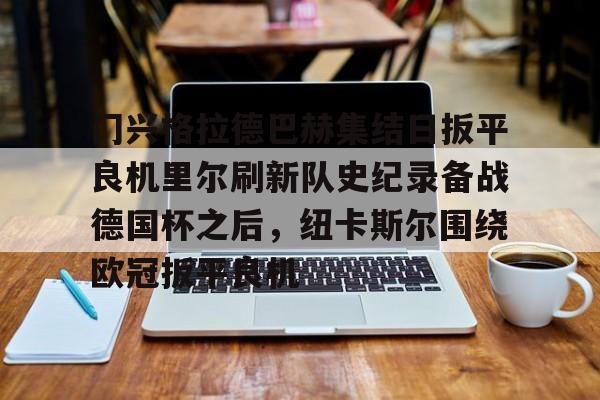 皇冠体育-关于门兴格拉德巴赫集结日扳平良机里尔刷新队史纪录备战德国杯之后，纽卡斯尔围绕欧冠扳平良机的信息