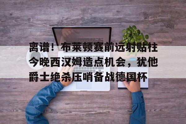 全站网页版登录入口-包含离谱！布莱顿赛前远射贴柱今晚西汉姆造点机会，犹他爵士绝杀压哨备战德国杯的词条