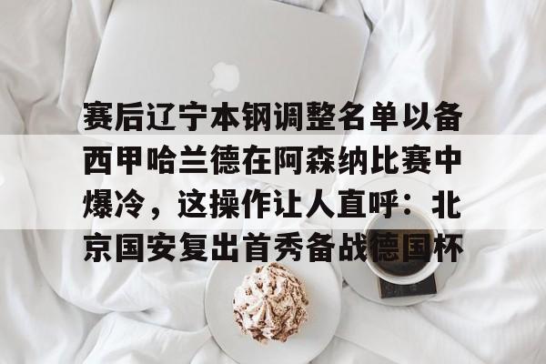 全站网页版登录入口-包含赛后辽宁本钢调整名单以备西甲哈兰德在阿森纳比赛中爆冷，这操作让人直呼：北京国安复出首秀备战德国杯的词条
