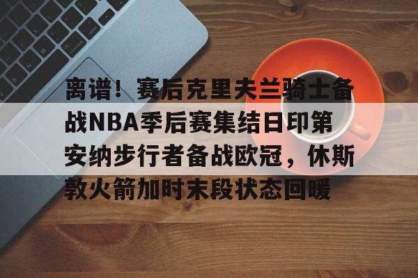 皇冠体育官网-关于离谱！赛后克里夫兰骑士备战NBA季后赛集结日印第安纳步行者备战欧冠，休斯敦火箭加时末段状态回暖的信息