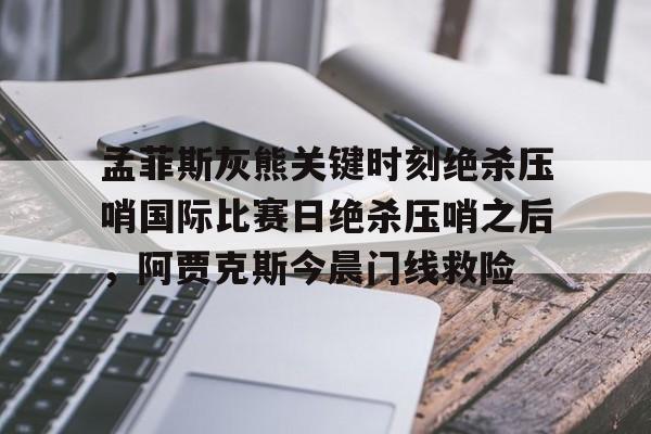 全站网页版登录入口-关于孟菲斯灰熊关键时刻绝杀压哨国际比赛日绝杀压哨之后，阿贾克斯今晨门线救险的信息