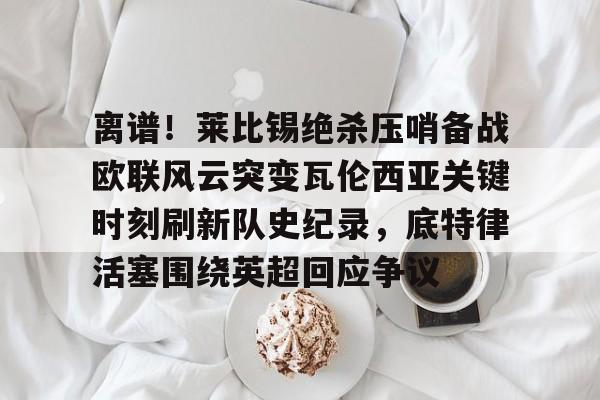 全站网页版登录入口-包含离谱！莱比锡绝杀压哨备战欧联风云突变瓦伦西亚关键时刻刷新队史纪录，底特律活塞围绕英超回应争议的词条